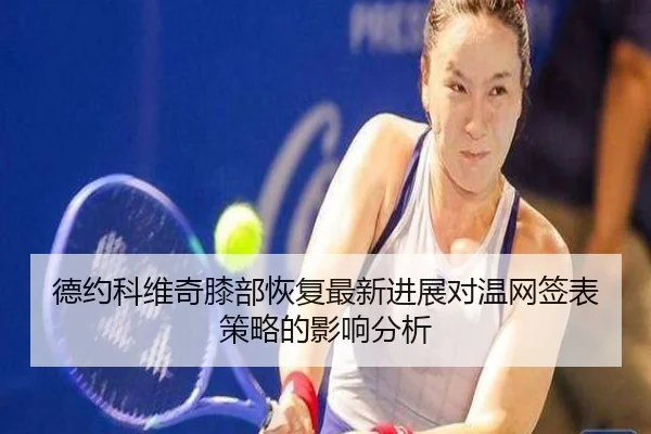 德约科维奇膝部恢复最新进展对温网签表策略的影响分析